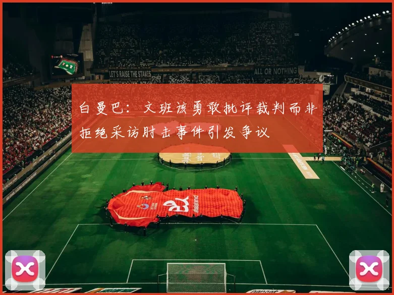 白曼巴：文班该勇敢批评裁判而非拒绝采访肘击事件引发争议