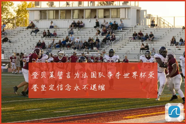 登贝莱誓言为法国队争夺世界杯荣誉坚定信念永不退缩