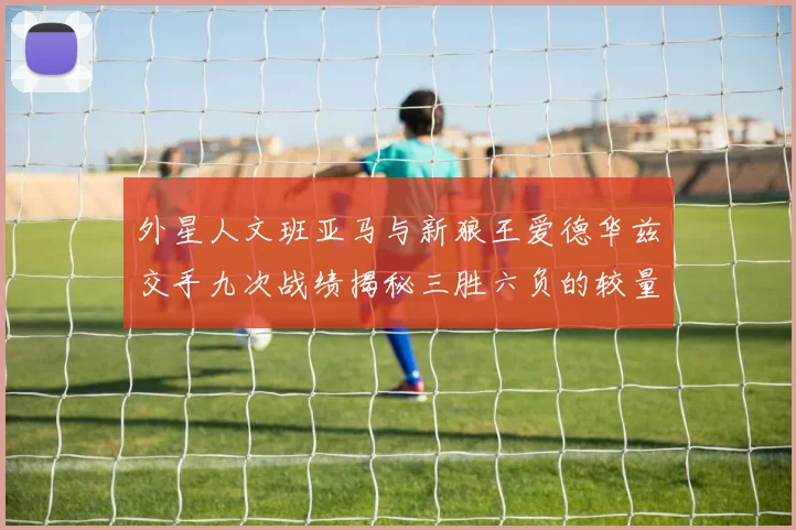 外星人文班亚马与新狼王爱德华兹交手九次战绩揭秘三胜六负的较量分析