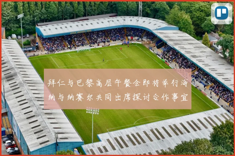 拜仁与巴黎高层午餐会即将举行海纳与纳赛尔共同出席探讨合作事宜