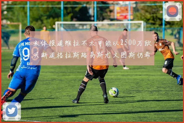 米体报道维拉不太可能以2500万欧买断道格拉斯路易斯尤文图斯仍希望出售他