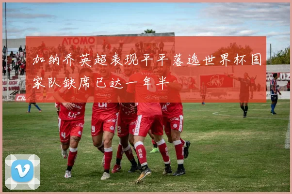 加纳乔英超表现平平落选世界杯国家队缺席已达一年半