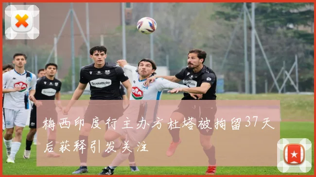 梅西印度行主办方杜塔被拘留37天后获释引发关注