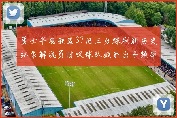 勇士半场狂轰37记三分球刷新历史纪录解说员惊叹球队疯狂出手频率