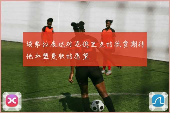 埃弗拉表达对恩德里克的欣赏期待他加盟曼联的愿望