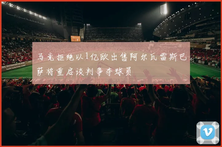 马竞拒绝以1亿欧出售阿尔瓦雷斯巴萨将重启谈判争夺球员