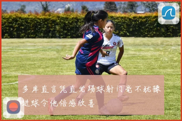 多库直言凭直觉踢球射门毫不犹豫进球令他倍感欣喜