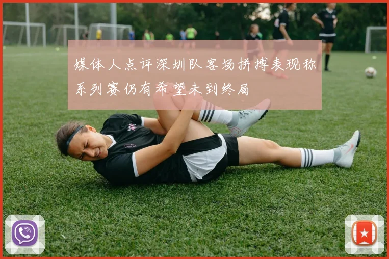 媒体人点评深圳队客场拼搏表现称系列赛仍有希望未到终局