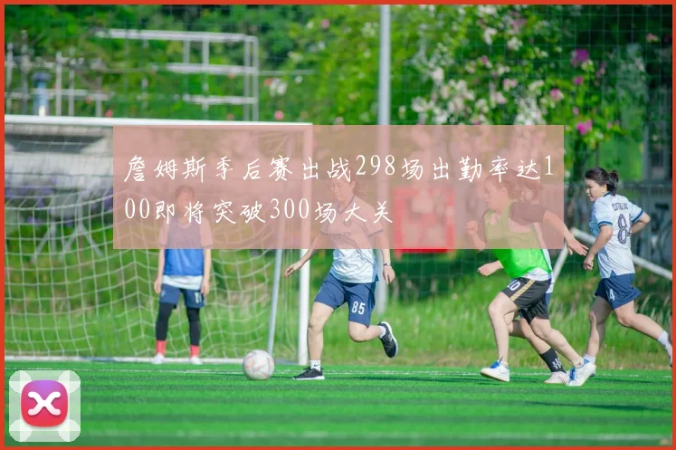 詹姆斯季后赛出战298场出勤率达100即将突破300场大关