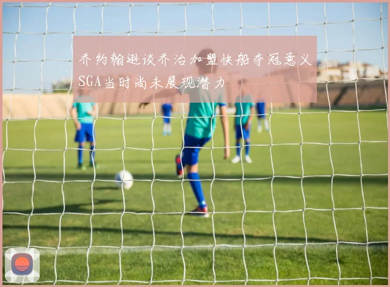 乔约翰逊谈乔治加盟快船夺冠意义SGA当时尚未展现潜力