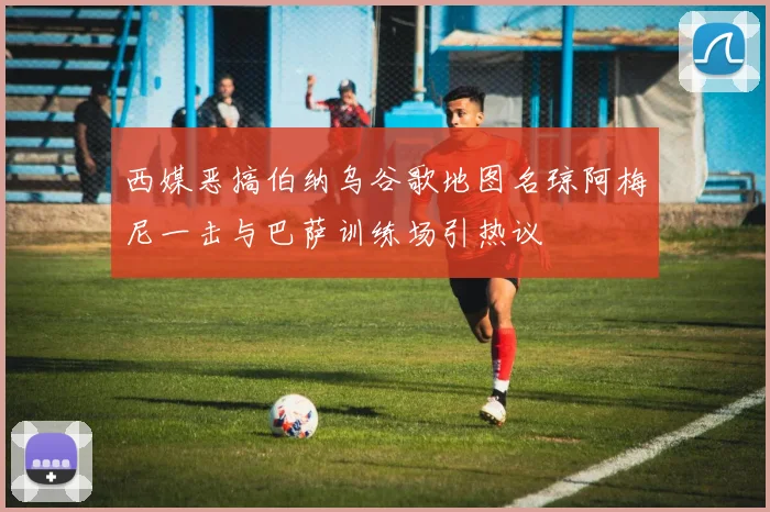 西媒恶搞伯纳乌谷歌地图名琼阿梅尼一击与巴萨训练场引热议