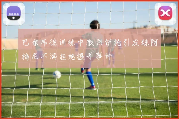 巴尔韦德训练中激烈铲抢引发琼阿梅尼不满拒绝握手事件