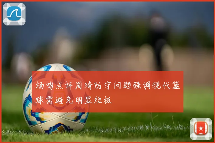 杨鸣点评周琦防守问题强调现代篮球需避免明显短板