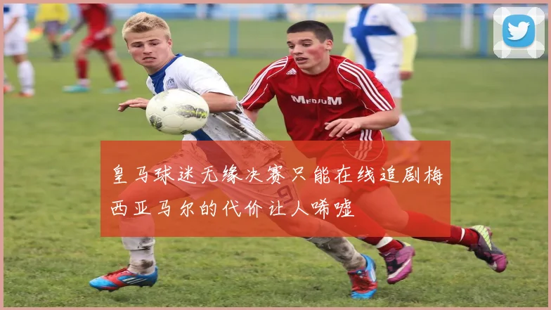 皇马球迷无缘决赛只能在线追剧梅西亚马尔的代价让人唏嘘