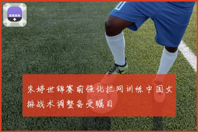 朱婷世锦赛前强化拦网训练中国女排战术调整备受瞩目